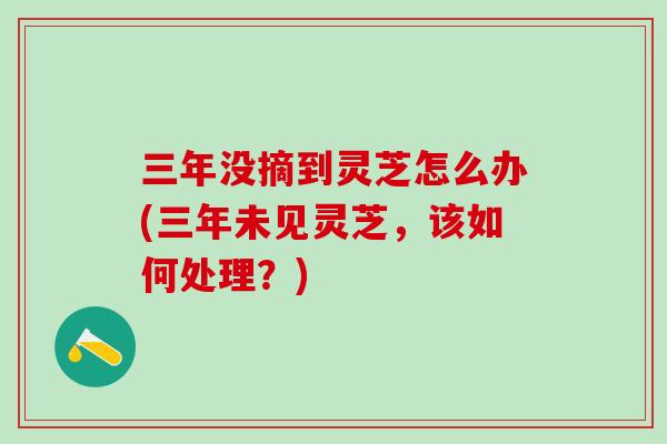 三年没摘到灵芝怎么办(三年未见灵芝,该如何处理?) 三年没摘到灵芝怎么办(三年未见灵芝,该如何处理?)