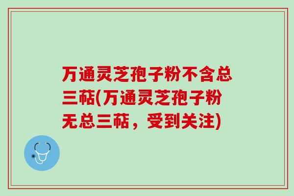 万通灵芝孢子粉不含总三萜(万通灵芝孢子粉无总三萜,受到关注) 万通灵芝孢子粉不含总三萜(万通灵芝孢子粉无总三萜,受到关注)