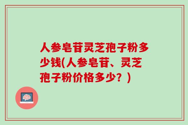 人参皂苷灵芝孢子粉多少钱(人参皂苷、灵芝孢子粉价格多少？)