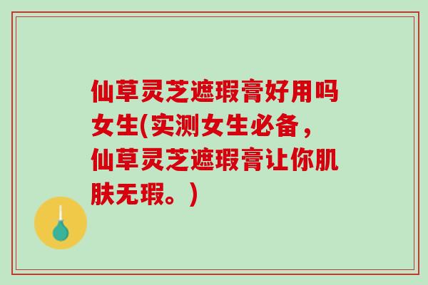 仙草灵芝遮瑕膏好用吗女生(实测女生必备，仙草灵芝遮瑕膏让你肌肤无瑕。)