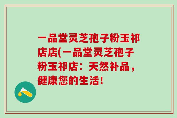 一品堂灵芝孢子粉玉祁店店(一品堂灵芝孢子粉玉祁店：天然补品，健康您的生活！