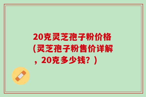 20克灵芝孢子粉价格(灵芝孢子粉售价详解,20克多少钱?) 20克灵芝孢子粉价格(灵芝孢子粉售价详解,20克多少钱?)