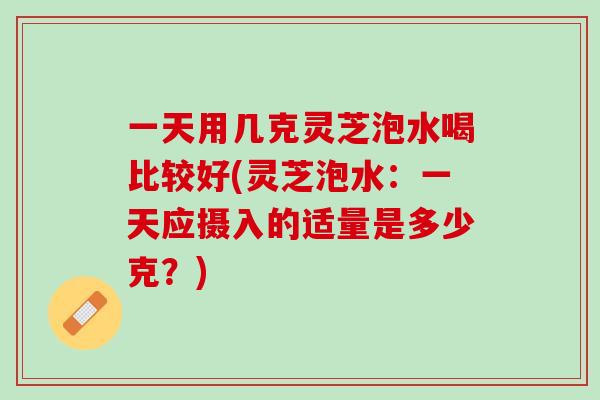 一天用几克灵芝泡水喝比较好(灵芝泡水:一天应摄入的适量是多少克?) 一天用几克灵芝泡水喝比较好(灵芝泡水:一天应摄入的适量是多少克?)