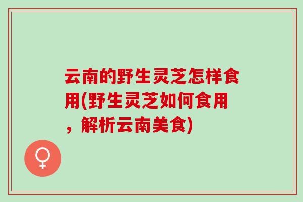 云南的野生灵芝怎样食用(野生灵芝如何食用，解析云南美食)