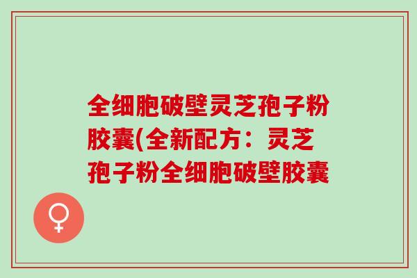 全细胞破壁灵芝孢子粉胶囊(全新配方：灵芝孢子粉全细胞破壁胶囊