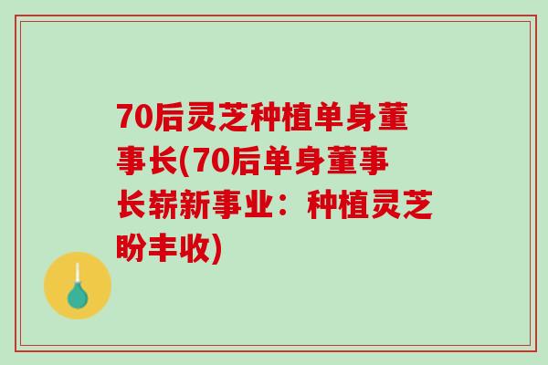 70后灵芝种植单身董事长(70后单身董事长崭新事业：种植灵芝盼丰收)