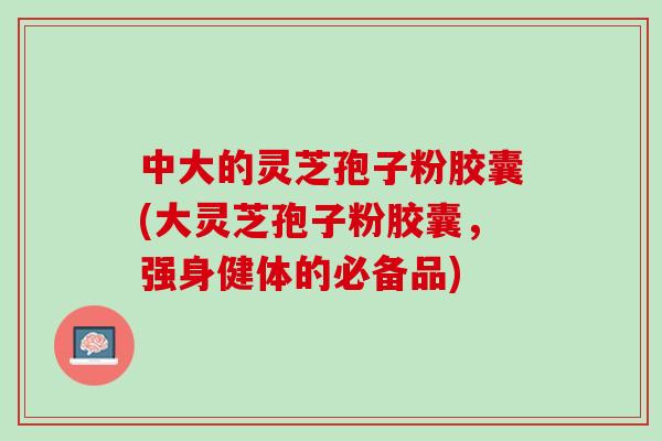 中大的灵芝孢子粉胶囊(大灵芝孢子粉胶囊，强身健体的必备品)