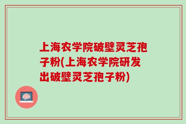 上海农学院破壁灵芝孢子粉(上海农学院研发出破壁灵芝孢子粉)