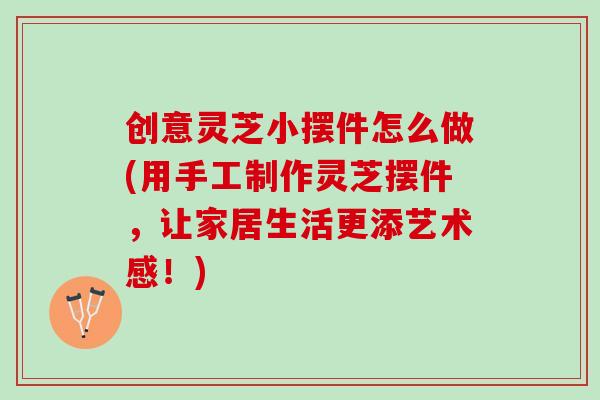 创意灵芝小摆件怎么做(用手工制作灵芝摆件，让家居生活更添艺术感！)