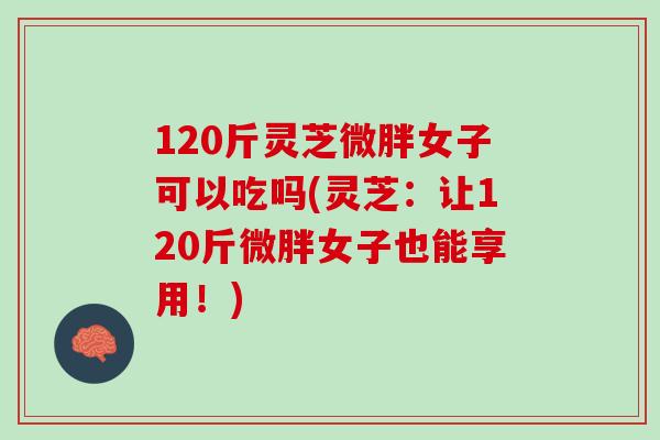 120斤灵芝微胖女子可以吃吗(灵芝:让120斤微胖女子也能享用!) 120斤灵芝微胖女子可以吃吗(灵芝:让120斤微胖女子也能享用!)