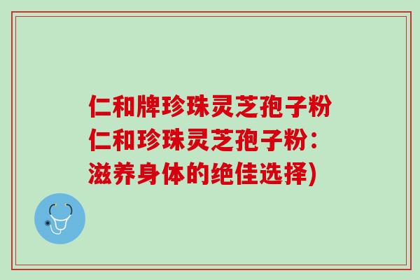 仁和牌珍珠灵芝孢子粉仁和珍珠灵芝孢子粉：滋养身体的绝佳选择)