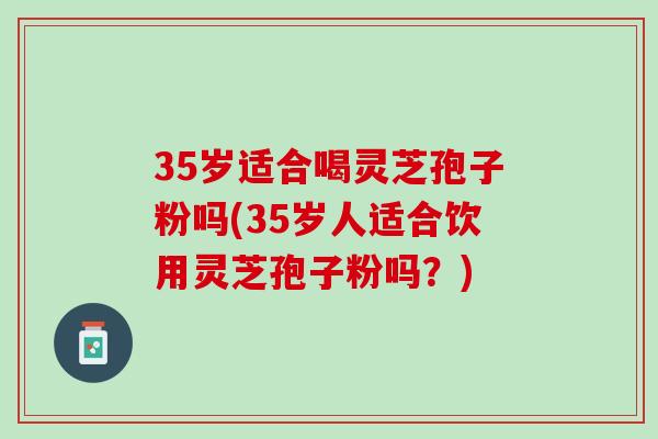 35岁适合喝灵芝孢子粉吗(35岁人适合饮用灵芝孢子粉吗？)