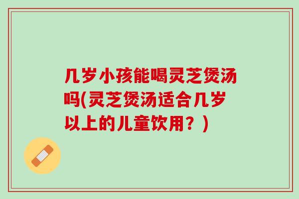 几岁小孩能喝灵芝煲汤吗(灵芝煲汤适合几岁以上的儿童饮用？)