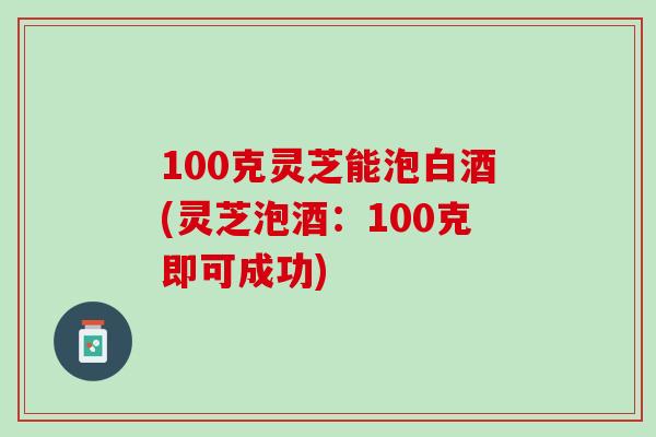 100克灵芝能泡白酒(灵芝泡酒：100克即可成功)