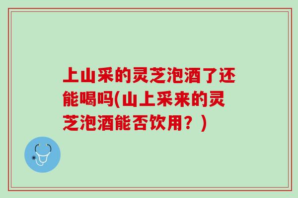 上山采的灵芝泡酒了还能喝吗(山上采来的灵芝泡酒能否饮用?) 上山采的灵芝泡酒了还能喝吗(山上采来的灵芝泡酒能否饮用?)