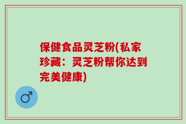 保健食品灵芝粉(私家珍藏：灵芝粉帮你达到完美健康)