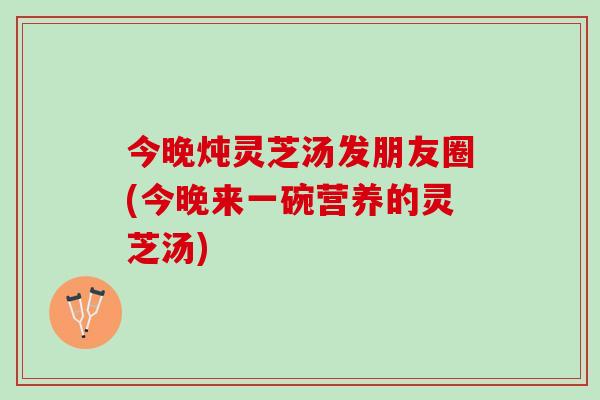 今晚炖灵芝汤发朋友圈(今晚来一碗营养的灵芝汤)