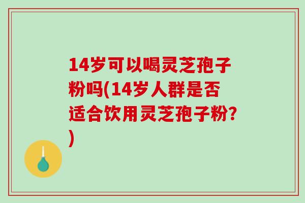 14岁可以喝灵芝孢子粉吗(14岁人群是否适合饮用灵芝孢子粉？)