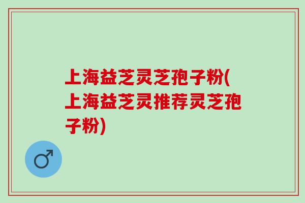 上海益芝灵芝孢子粉(上海益芝灵推荐灵芝孢子粉)