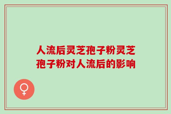人流后灵芝孢子粉灵芝孢子粉对人流后的影响