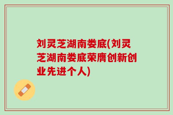 刘灵芝湖南娄底(刘灵芝湖南娄底荣膺创新创业先进个人)