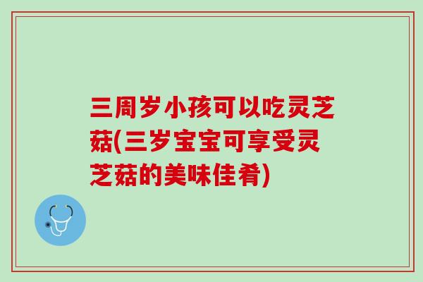 三周岁小孩可以吃灵芝菇(三岁宝宝可享受灵芝菇的美味佳肴)