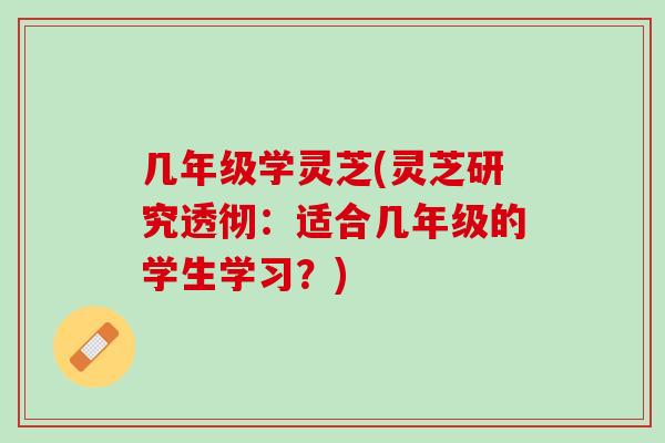 几年级学灵芝(灵芝研究透彻:适合几年级的学生学习?) 几年级学灵芝(灵芝研究透彻:适合几年级的学生学习?)