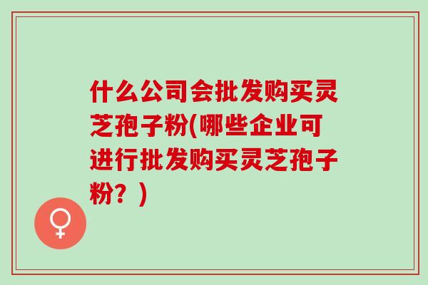 什么公司会批发购买灵芝孢子粉(哪些企业可进行批发购买灵芝孢子粉？)