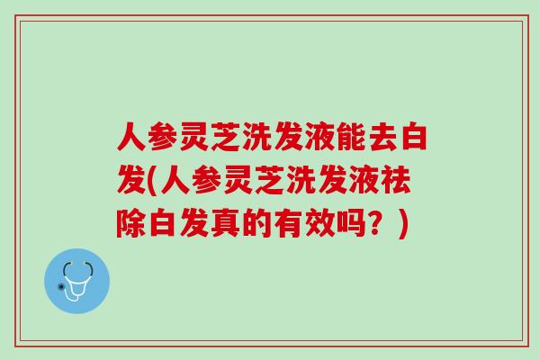 人参灵芝洗发液能去白发(人参灵芝洗发液祛除白发真的有效吗？)