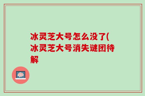 冰灵芝大号怎么没了(冰灵芝大号消失谜团待解