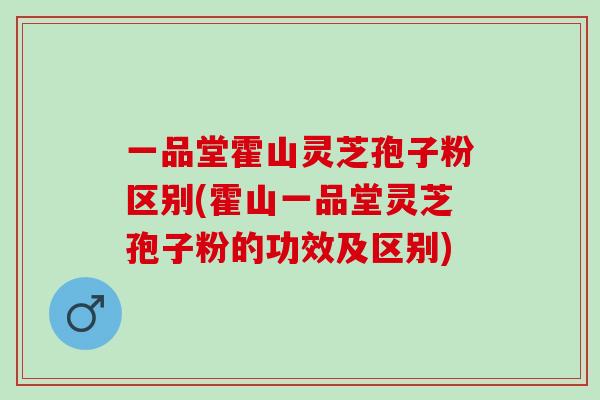 一品堂霍山灵芝孢子粉区别(霍山一品堂灵芝孢子粉的功效及区别)