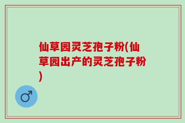 仙草园灵芝孢子粉(仙草园出产的灵芝孢子粉)
