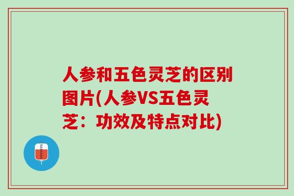 人参和五色灵芝的区别图片(人参VS五色灵芝：功效及特点对比)