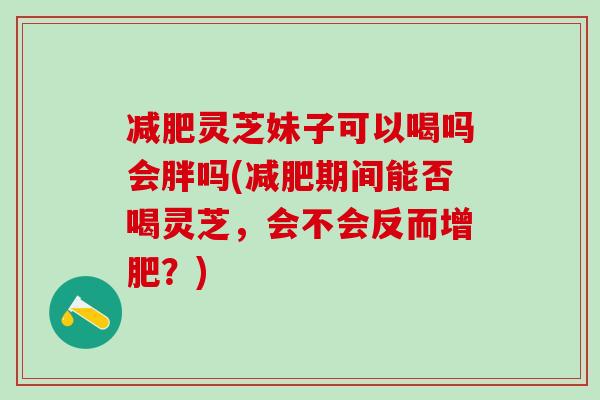 减肥灵芝妹子可以喝吗会胖吗(减肥期间能否喝灵芝，会不会反而增肥？)