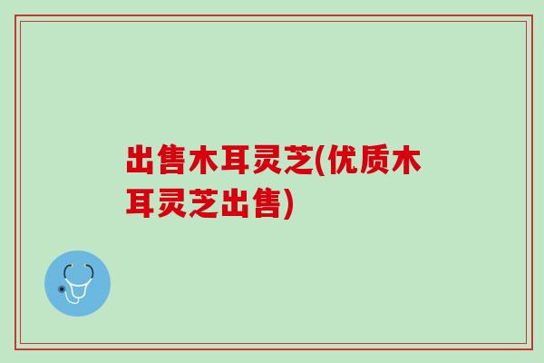 出售木耳灵芝(优质木耳灵芝出售)