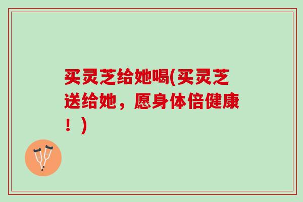买灵芝给她喝(买灵芝送给她，愿身体倍健康！)