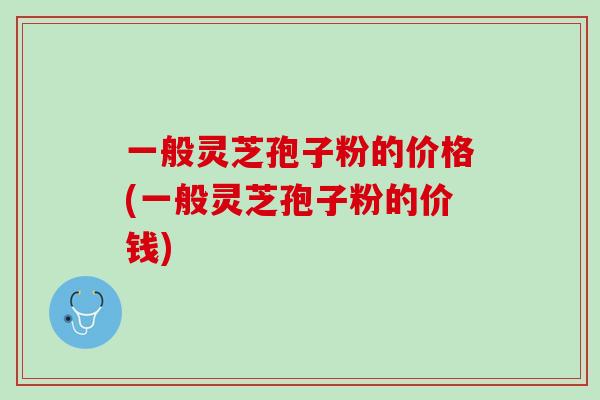 一般灵芝孢子粉的价格(一般灵芝孢子粉的价钱) 一般灵芝孢子粉的价格(一般灵芝孢子粉的价钱)