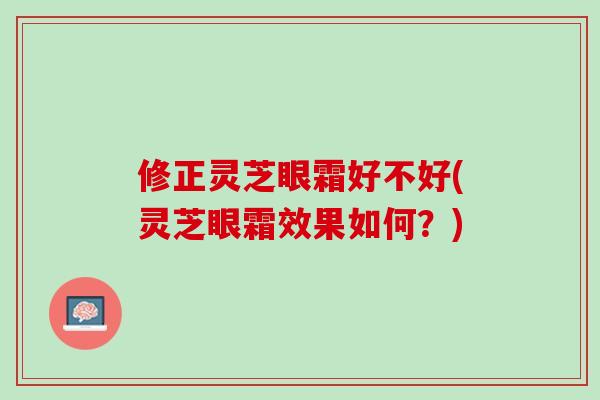 修正灵芝眼霜好不好(灵芝眼霜效果如何?) 修正灵芝眼霜好不好(灵芝眼霜效果如何?)