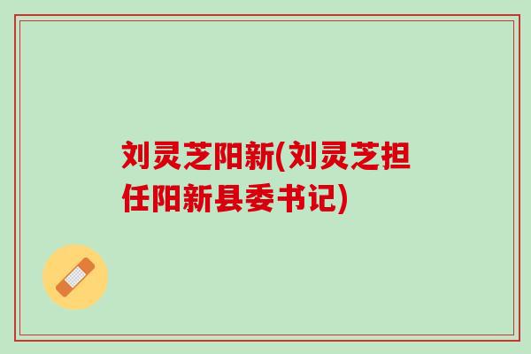 刘灵芝阳新(刘灵芝担任阳新县委书记)