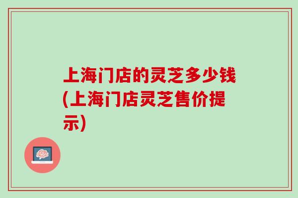 上海门店的灵芝多少钱(上海门店灵芝售价提示)