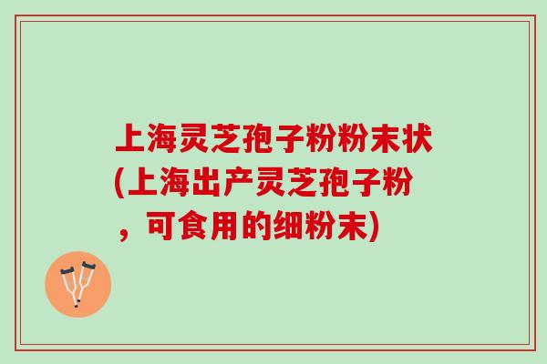上海灵芝孢子粉粉末状(上海出产灵芝孢子粉，可食用的细粉末)