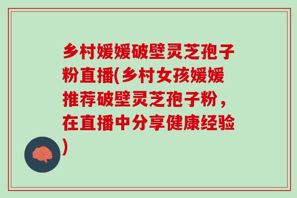 乡村媛媛破壁灵芝孢子粉直播(乡村女孩媛媛推荐破壁灵芝孢子粉，在直播中分享健康经验)