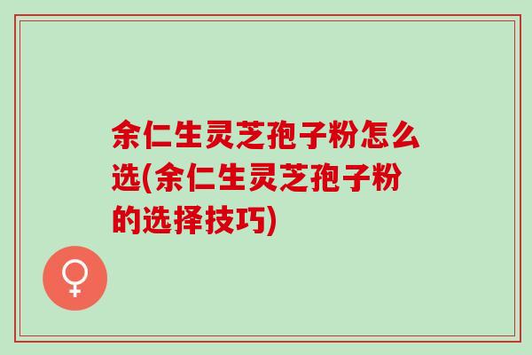 余仁生灵芝孢子粉怎么选(余仁生灵芝孢子粉的选择技巧)