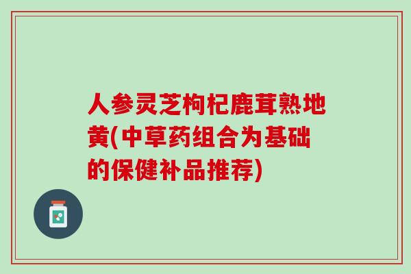 人参灵芝枸杞鹿茸熟地黄(中草药组合为基础的保健补品推荐)