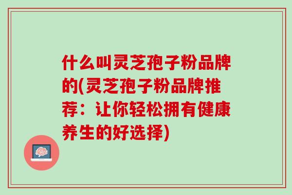 什么叫灵芝孢子粉品牌的(灵芝孢子粉品牌推荐：让你轻松拥有健康养生的好选择)