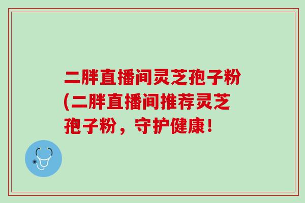 二胖直播间灵芝孢子粉(二胖直播间推荐灵芝孢子粉,守护健康! 二胖直播间灵芝孢子粉(二胖直播间推荐灵芝孢子粉,守护健康!
