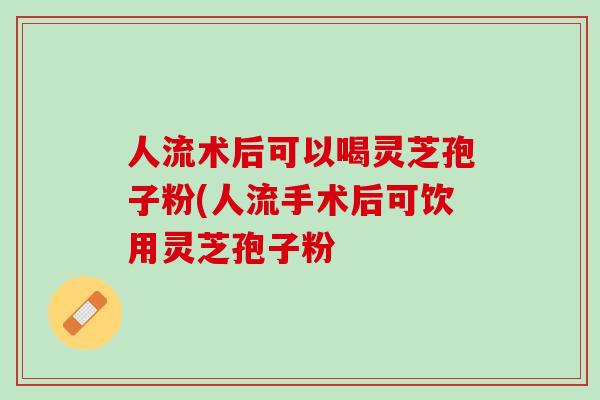 人流术后可以喝灵芝孢子粉(人流手术后可饮用灵芝孢子粉