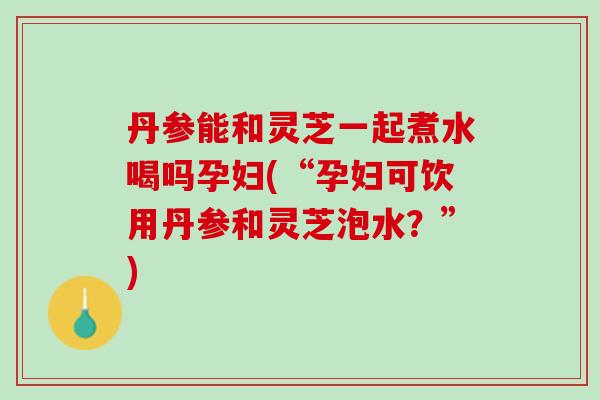 丹参能和灵芝一起煮水喝吗孕妇(“孕妇可饮用丹参和灵芝泡水？”)