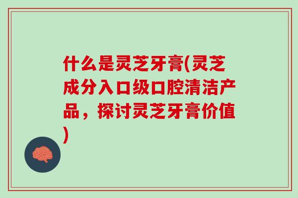什么是灵芝牙膏(灵芝成分入口级口腔清洁产品，探讨灵芝牙膏价值)
