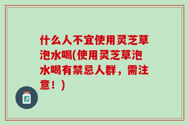 什么人不宜使用灵芝草泡水喝(使用灵芝草泡水喝有禁忌人群，需注意！)